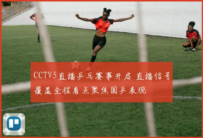 CCTV5直播乒乓赛事开启 直播信号覆盖全程看点聚焦国乒表现