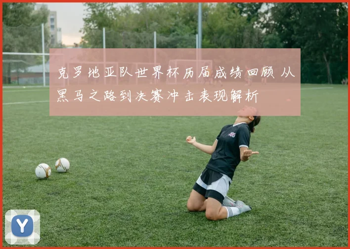 克罗地亚队世界杯历届成绩回顾 从黑马之路到决赛冲击表现解析