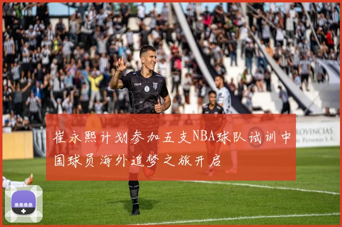 崔永熙计划参加五支NBA球队试训中国球员海外追梦之旅开启