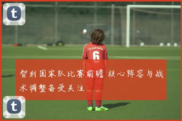 智利国家队比赛前瞻 核心阵容与战术调整备受关注