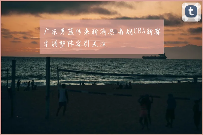 广东男篮传来新消息 备战CBA新赛季调整阵容引关注