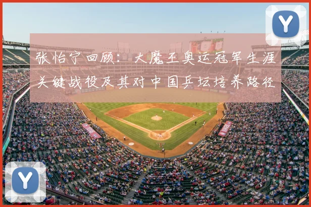 张怡宁回顾：大魔王奥运冠军生涯关键战役及其对中国乒坛培养路径的影响