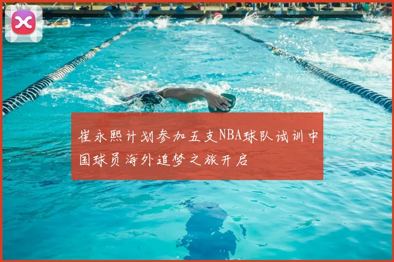 崔永熙计划参加五支NBA球队试训中国球员海外追梦之旅开启