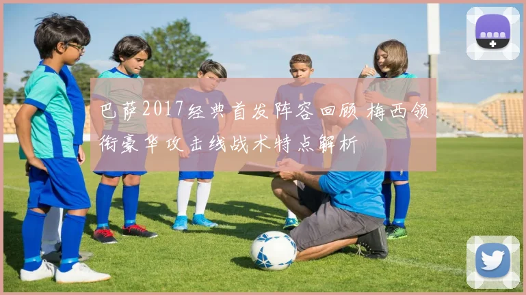 巴萨2017经典首发阵容回顾 梅西领衔豪华攻击线战术特点解析