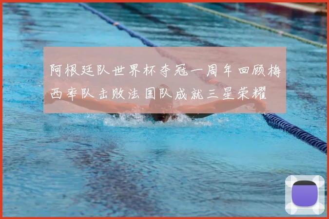 阿根廷队世界杯夺冠一周年回顾梅西率队击败法国队成就三星荣耀