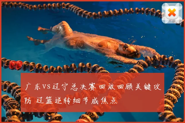广东vs辽宁总决赛回放回顾关键攻防 辽篮逆转细节成焦点