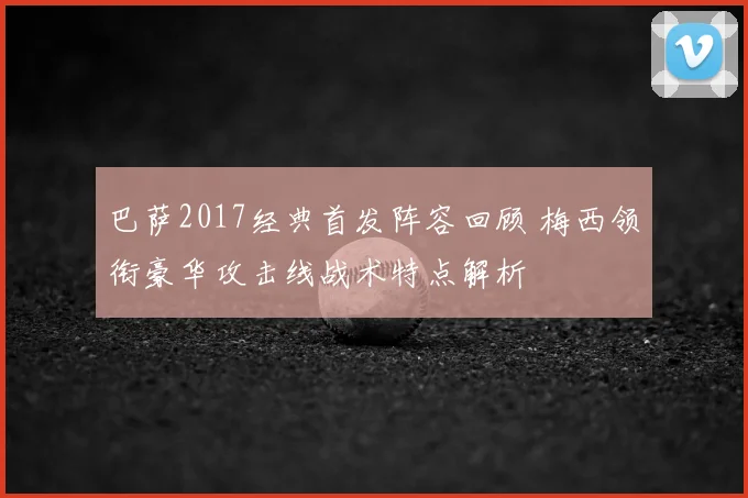 巴萨2017经典首发阵容回顾 梅西领衔豪华攻击线战术特点解析