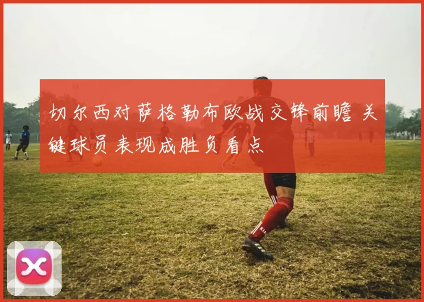 切尔西对萨格勒布欧战交锋前瞻 关键球员表现成胜负看点