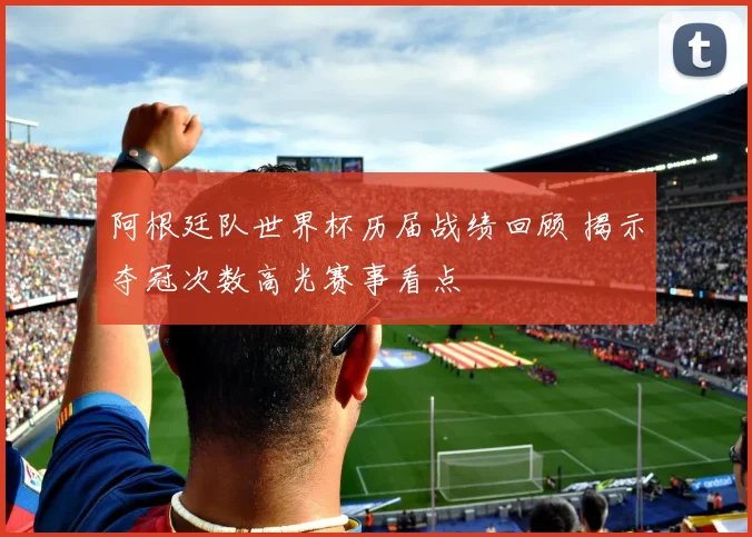 阿根廷队世界杯历届战绩回顾 揭示夺冠次数高光赛事看点