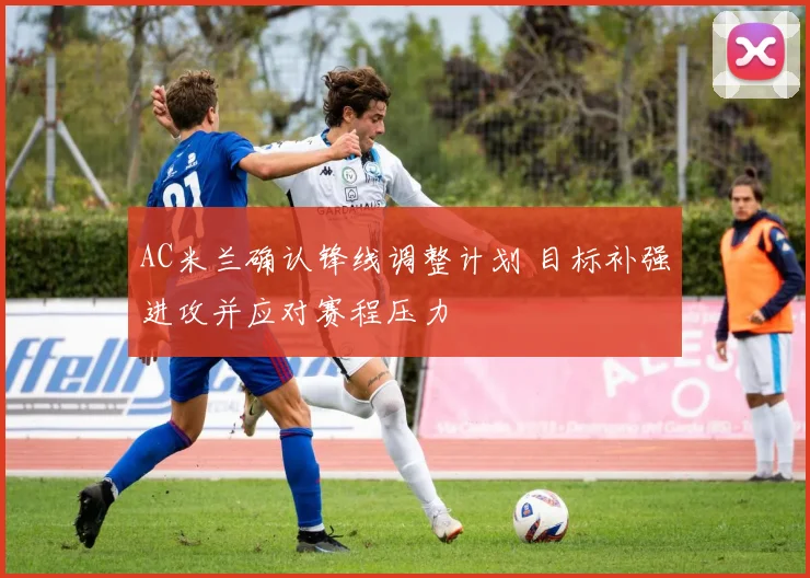 AC米兰确认锋线调整计划 目标补强进攻并应对赛程压力