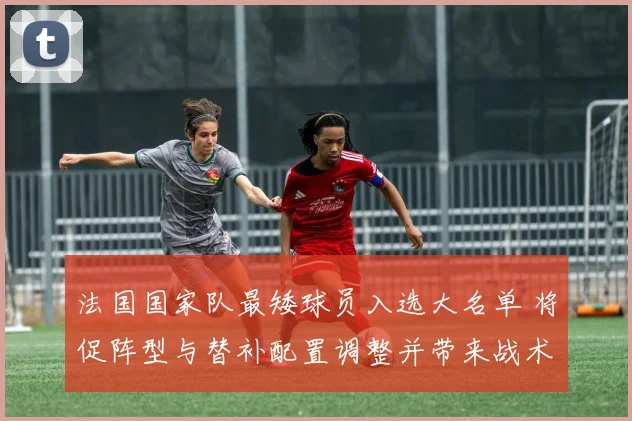 法国国家队最矮球员入选大名单 将促阵型与替补配置调整并带来战术看点
