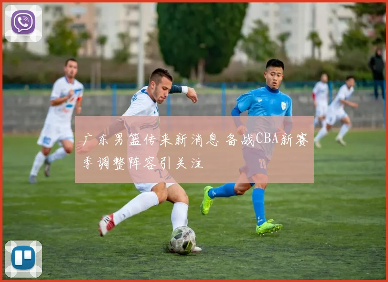 广东男篮传来新消息 备战CBA新赛季调整阵容引关注