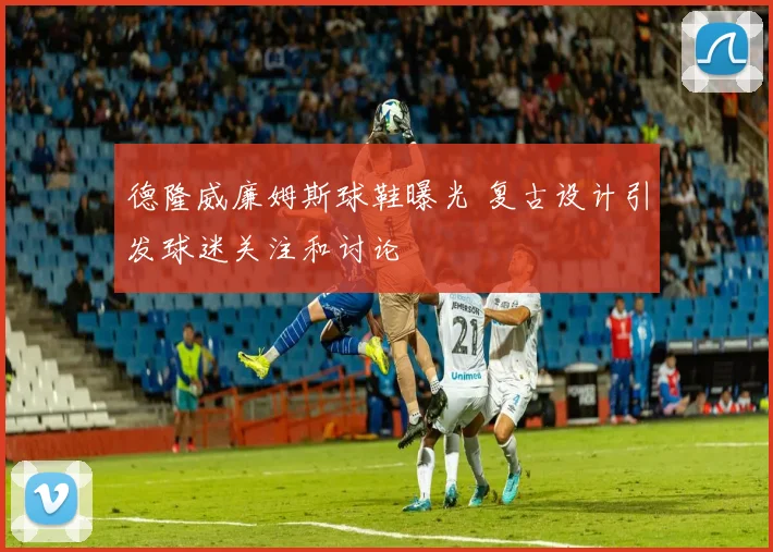 德隆威廉姆斯球鞋曝光 复古设计引发球迷关注和讨论