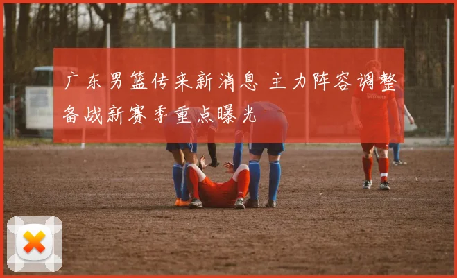 广东男篮传来新消息 主力阵容调整备战新赛季重点曝光