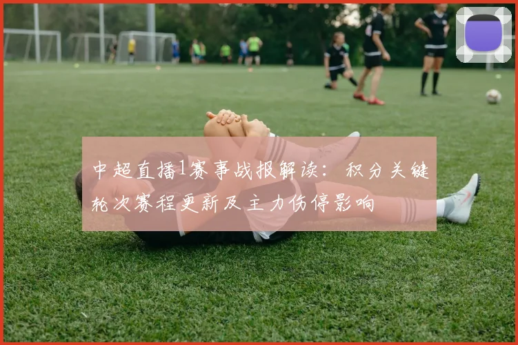 中超直播1赛事战报解读：积分关键轮次赛程更新及主力伤停影响