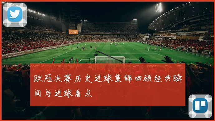 欧冠决赛历史进球集锦回顾经典瞬间与进球看点