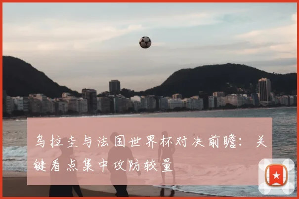 乌拉圭与法国世界杯对决前瞻:关键看点集中攻防较量