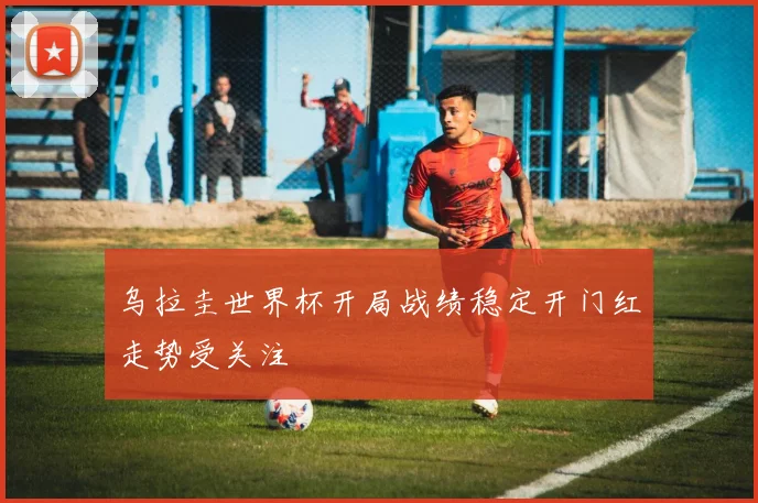 乌拉圭世界杯开局战绩稳定开门红走势受关注
