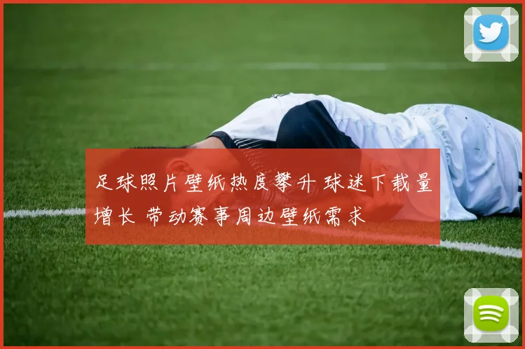 足球照片壁纸热度攀升 球迷下载量增长 带动赛事周边壁纸需求