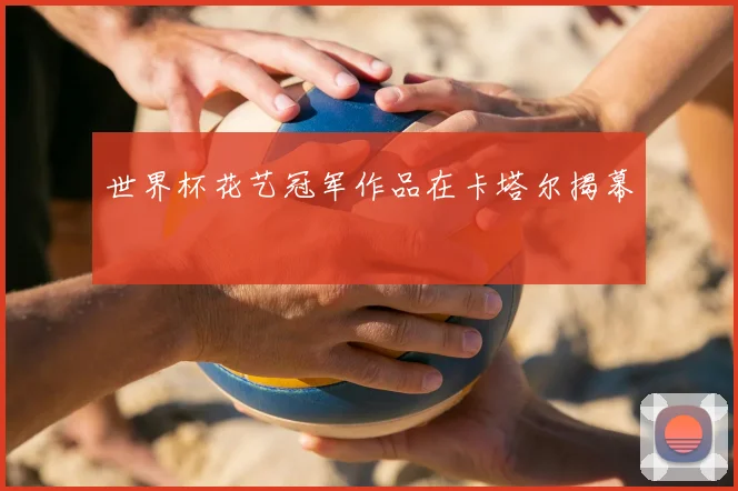 世界杯花艺冠军作品在卡塔尔揭幕