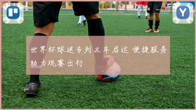 世界杯球迷专列火车启运 便捷服务助力观赛出行