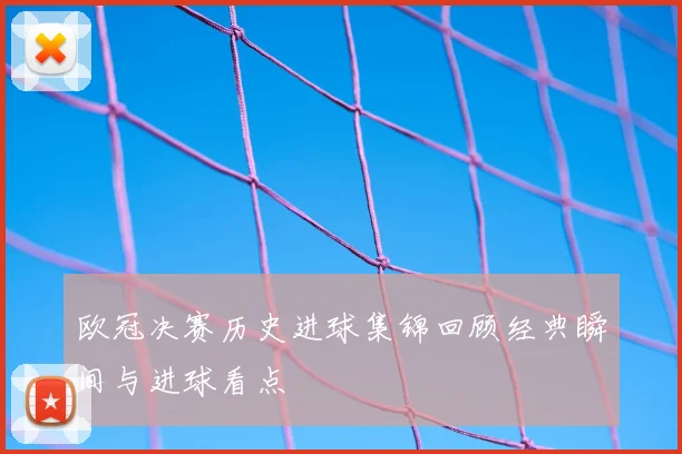 欧冠决赛历史进球集锦回顾经典瞬间与进球看点