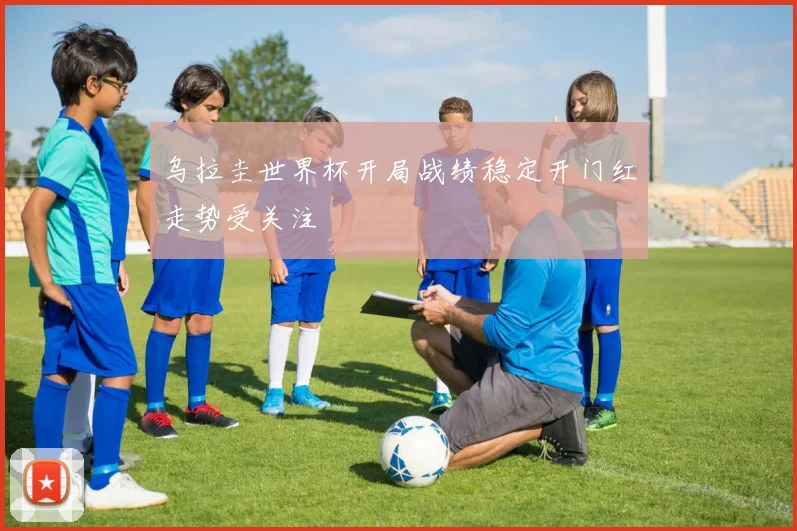 乌拉圭世界杯开局战绩稳定开门红走势受关注