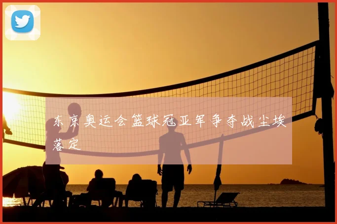 东京奥运会篮球冠亚军争夺战尘埃落定