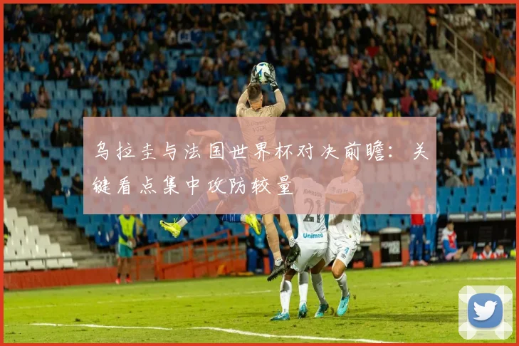 乌拉圭与法国世界杯对决前瞻：关键看点集中攻防较量